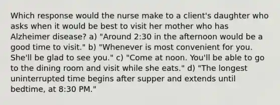 Which response would the nurse make to a client's daughter who asks when it would be best to visit her mother who has Alzheimer disease? a) "Around 2:30 in the afternoon would be a good time to visit." b) "Whenever is most convenient for you. She'll be glad to see you." c) "Come at noon. You'll be able to go to the dining room and visit while she eats." d) "The longest uninterrupted time begins after supper and extends until bedtime, at 8:30 PM."