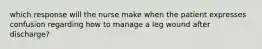 which response will the nurse make when the patient expresses confusion regarding how to manage a leg wound after discharge?