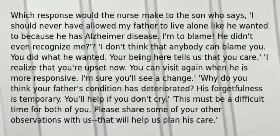 Which response would the nurse make to the son who says, 'I should never have allowed my father to live alone like he wanted to because he has Alzheimer disease. I'm to blame! He didn't even recognize me?'? 'I don't think that anybody can blame you. You did what he wanted. Your being here tells us that you care.' 'I realize that you're upset now. You can visit again when he is more responsive. I'm sure you'll see a change.' 'Why do you think your father's condition has deteriorated? His forgetfulness is temporary. You'll help if you don't cry.' 'This must be a difficult time for both of you. Please share some of your other observations with us--that will help us plan his care.'