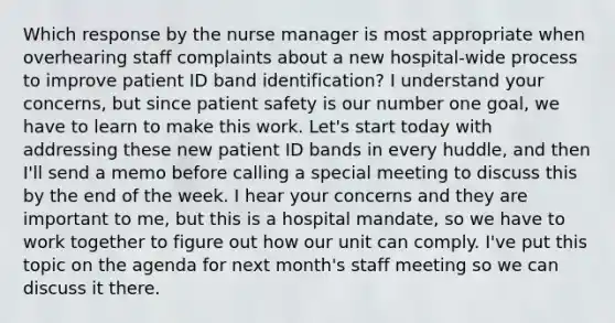 Which response by the nurse manager is most appropriate when overhearing staff complaints about a new hospital-wide process to improve patient ID band identification? I understand your concerns, but since patient safety is our number one goal, we have to learn to make this work. Let's start today with addressing these new patient ID bands in every huddle, and then I'll send a memo before calling a special meeting to discuss this by the end of the week. I hear your concerns and they are important to me, but this is a hospital mandate, so we have to work together to figure out how our unit can comply. I've put this topic on the agenda for next month's staff meeting so we can discuss it there.