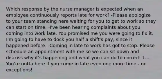 Which response by the nurse manager is expected when an employee continuously reports late for work? -Please apologize to your team standing here waiting for you to get to work so they can start on time. -I've been hearing complaints about you coming into work late. You promised me you were going to fix it. I'm going to have to dock you half a shift's pay, since it happened before. -Coming in late to work has got to stop. Please schedule an appointment with me so we can sit down and discuss why it's happening and what you can do to correct it. -You're outta here if you come in late even one more time - no exceptions!