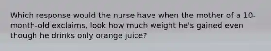 Which response would the nurse have when the mother of a 10-month-old exclaims, look how much weight he's gained even though he drinks only orange juice?