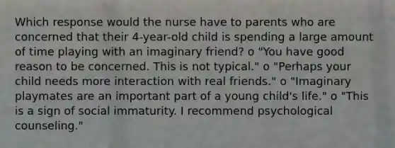 Which response would the nurse have to parents who are concerned that their 4-year-old child is spending a large amount of time playing with an imaginary friend? o "You have good reason to be concerned. This is not typical." o "Perhaps your child needs more interaction with real friends." o "Imaginary playmates are an important part of a young child's life." o "This is a sign of social immaturity. I recommend psychological counseling."