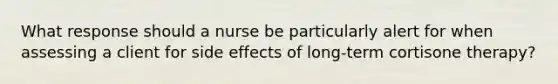 What response should a nurse be particularly alert for when assessing a client for side effects of long-term cortisone therapy?