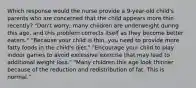 Which response would the nurse provide a 9-year-old child's parents who are concerned that the child appears more thin recently? "Don't worry; many children are underweight during this age, and this problem corrects itself as they become better eaters." "Because your child is thin, you need to provide more fatty foods in the child's diet." "Encourage your child to play indoor games to avoid excessive exercise that may lead to additional weight loss." "Many children this age look thinner because of the reduction and redistribution of fat. This is normal."