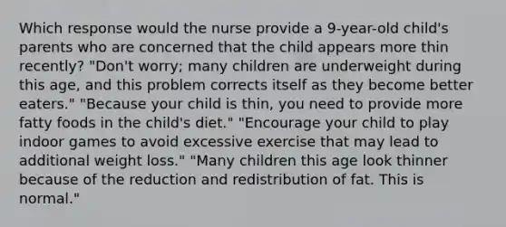 Which response would the nurse provide a 9-year-old child's parents who are concerned that the child appears more thin recently? "Don't worry; many children are underweight during this age, and this problem corrects itself as they become better eaters." "Because your child is thin, you need to provide more fatty foods in the child's diet." "Encourage your child to play indoor games to avoid excessive exercise that may lead to additional weight loss." "Many children this age look thinner because of the reduction and redistribution of fat. This is normal."