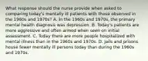 What response should the nurse provide when asked to comparing today's mentally ill patients with those observed in the 1960s and 1970s? A. In the 1960s and 1970s, the primary mental health diagnosis was depression. B. Today's patients are more aggressive and often armed when seen on initial assessment. C. Today there are more people hospitalized with mental illness than in the 1960s and 1970s. D. Jails and prisons house fewer mentally ill persons today than during the 1960s and 1970s.