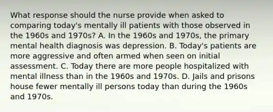 What response should the nurse provide when asked to comparing today's mentally ill patients with those observed in the 1960s and 1970s? A. In the 1960s and 1970s, the primary mental health diagnosis was depression. B. Today's patients are more aggressive and often armed when seen on initial assessment. C. Today there are more people hospitalized with mental illness than in the 1960s and 1970s. D. Jails and prisons house fewer mentally ill persons today than during the 1960s and 1970s.