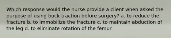 Which response would the nurse provide a client when asked the purpose of using buck traction before surgery? a. to reduce the fracture b. to immobilize the fracture c. to maintain abduction of the leg d. to eliminate rotation of the femur