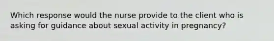 Which response would the nurse provide to the client who is asking for guidance about sexual activity in pregnancy?