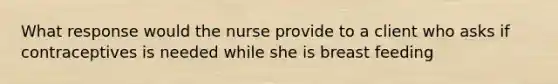 What response would the nurse provide to a client who asks if contraceptives is needed while she is breast feeding