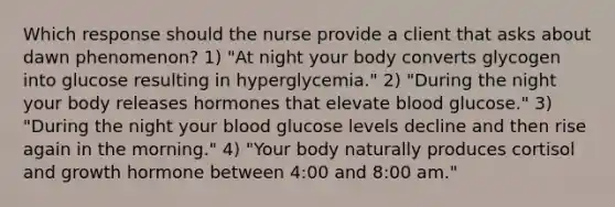 Which response should the nurse provide a client that asks about dawn phenomenon? 1) "At night your body converts glycogen into glucose resulting in hyperglycemia." 2) "During the night your body releases hormones that elevate blood glucose." 3) "During the night your blood glucose levels decline and then rise again in the morning." 4) "Your body naturally produces cortisol and growth hormone between 4:00 and 8:00 am."