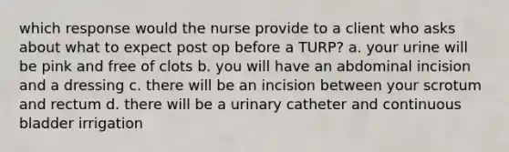 which response would the nurse provide to a client who asks about what to expect post op before a TURP? a. your urine will be pink and free of clots b. you will have an abdominal incision and a dressing c. there will be an incision between your scrotum and rectum d. there will be a urinary catheter and continuous bladder irrigation