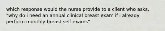 which response would the nurse provide to a client who asks, "why do i need an annual clinical breast exam if i already perform monthly breast self exams"