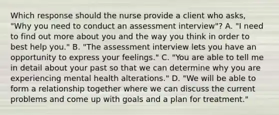 Which response should the nurse provide a client who asks, "Why you need to conduct an assessment interview"? A. "I need to find out more about you and the way you think in order to best help you." B. "The assessment interview lets you have an opportunity to express your feelings." C. "You are able to tell me in detail about your past so that we can determine why you are experiencing mental health alterations." D. "We will be able to form a relationship together where we can discuss the current problems and come up with goals and a plan for treatment."