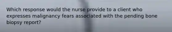 Which response would the nurse provide to a client who expresses malignancy fears associated with the pending bone biopsy report?