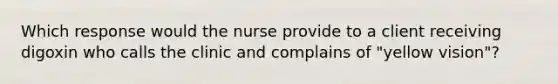 Which response would the nurse provide to a client receiving digoxin who calls the clinic and complains of "yellow vision"?