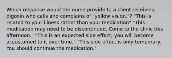 Which response would the nurse provide to a client receiving digoxin who calls and complains of "yellow vision."? "This is related to your illness rather than your medication" "This medication may need to be discontinued. Come to the clinic this afternoon." "This is an expected side effect; you will become accustomed to it over time." "This side effect is only temporary. You should continue the medication."