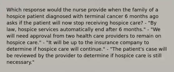 Which response would the nurse provide when the family of a hospice patient diagnosed with terminal cancer 6 months ago asks if the patient will now stop receiving hospice care? - "By law, hospice services automatically end after 6 months." - "We will need approval from two health care providers to remain on hospice care." - "It will be up to the insurance company to determine if hospice care will continue." - "The patient's case will be reviewed by the provider to determine if hospice care is still necessary."