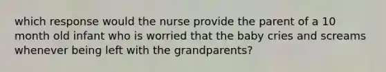 which response would the nurse provide the parent of a 10 month old infant who is worried that the baby cries and screams whenever being left with the grandparents?