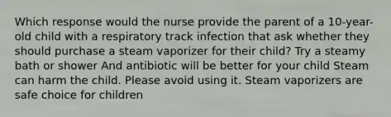 Which response would the nurse provide the parent of a 10-year-old child with a respiratory track infection that ask whether they should purchase a steam vaporizer for their child? Try a steamy bath or shower And antibiotic will be better for your child Steam can harm the child. Please avoid using it. Steam vaporizers are safe choice for children