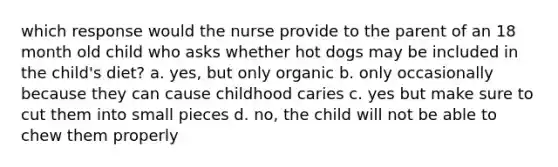 which response would the nurse provide to the parent of an 18 month old child who asks whether hot dogs may be included in the child's diet? a. yes, but only organic b. only occasionally because they can cause childhood caries c. yes but make sure to cut them into small pieces d. no, the child will not be able to chew them properly