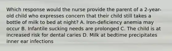 Which response would the nurse provide the parent of a 2-year-old child who expresses concern that their child still takes a bottle of milk to bed at night? A. Iron-deficiency anemia may occur B. Infantile sucking needs are prolonged C. The child is at increased risk for dental caries D. Milk at bedtime precipitates inner ear infections