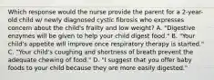 Which response would the nurse provide the parent for a 2-year-old child w/ newly diagnosed cystic fibrosis who expresses concern about the child's frailty and low weight? A. "Digestive enzymes will be given to help your child digest food." B. "Your child's appetite will improve once respiratory therapy is started." C. "Your child's coughing and shortness of breath prevent the adequate chewing of food." D. "I suggest that you offer baby foods to your child because they are more easily digested."