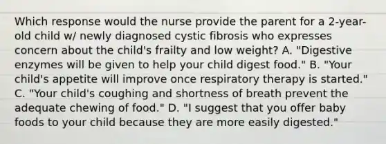 Which response would the nurse provide the parent for a 2-year-old child w/ newly diagnosed cystic fibrosis who expresses concern about the child's frailty and low weight? A. "Digestive enzymes will be given to help your child digest food." B. "Your child's appetite will improve once respiratory therapy is started." C. "Your child's coughing and shortness of breath prevent the adequate chewing of food." D. "I suggest that you offer baby foods to your child because they are more easily digested."