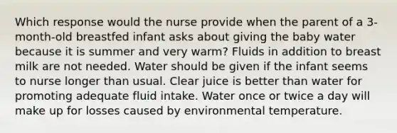 Which response would the nurse provide when the parent of a 3-month-old breastfed infant asks about giving the baby water because it is summer and very warm? Fluids in addition to breast milk are not needed. Water should be given if the infant seems to nurse longer than usual. Clear juice is better than water for promoting adequate fluid intake. Water once or twice a day will make up for losses caused by environmental temperature.