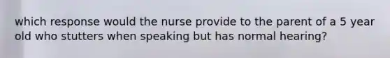 which response would the nurse provide to the parent of a 5 year old who stutters when speaking but has normal hearing?