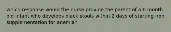 which response would the nurse provide the parent of a 6 month old infant who develops black stools within 2 days of starting iron supplementation for anemia?