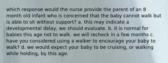 which response would the nurse provide the parent of an 8 month old infant who is concerned that the baby cannot walk but is able to sit without support? a. this may indicate a developmental delay, we should evaluate. b. it is normal for babies this age not to walk. we will recheck in a few months c. have you considered using a walker to encourage your baby to walk? d. we would expect your baby to be cruising, or walking while holding, by this age.