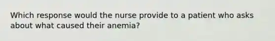 Which response would the nurse provide to a patient who asks about what caused their anemia?