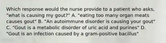 Which response would the nurse provide to a patient who asks, "what is causing my gout?" A. "eating too many organ meats causes gout" B. "An autoimmune disorder is causing your gout" C. "Gout is a metabolic disorder of uric acid and purines" D. "Gout is an infection caused by a gram-positive bacillus"