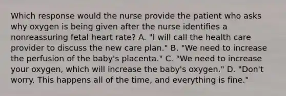 Which response would the nurse provide the patient who asks why oxygen is being given after the nurse identifies a nonreassuring fetal heart rate? A. "I will call the health care provider to discuss the new care plan." B. "We need to increase the perfusion of the baby's placenta." C. "We need to increase your oxygen, which will increase the baby's oxygen." D. "Don't worry. This happens all of the time, and everything is fine."