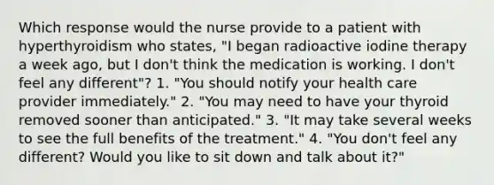 Which response would the nurse provide to a patient with hyperthyroidism who states, "I began radioactive iodine therapy a week ago, but I don't think the medication is working. I don't feel any different"? 1. "You should notify your health care provider immediately." 2. "You may need to have your thyroid removed sooner than anticipated." 3. "It may take several weeks to see the full benefits of the treatment." 4. "You don't feel any different? Would you like to sit down and talk about it?"