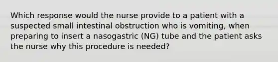 Which response would the nurse provide to a patient with a suspected small intestinal obstruction who is vomiting, when preparing to insert a nasogastric (NG) tube and the patient asks the nurse why this procedure is needed?