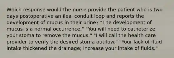 Which response would the nurse provide the patient who is two days postoperative an ileal conduit loop and reports the development of mucus in their urine? "The development of mucus is a normal occurrence." "You will need to catheterize your stoma to remove the mucus." "I will call the health care provider to verify the desired stoma outflow." "Your lack of fluid intake thickened the drainage; increase your intake of fluids."