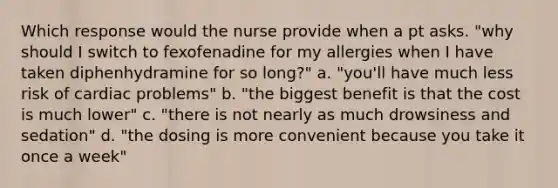 Which response would the nurse provide when a pt asks. "why should I switch to fexofenadine for my allergies when I have taken diphenhydramine for so long?" a. "you'll have much less risk of cardiac problems" b. "the biggest benefit is that the cost is much lower" c. "there is not nearly as much drowsiness and sedation" d. "the dosing is more convenient because you take it once a week"