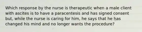 Which response by the nurse is therapeutic when a male client with ascites is to have a paracentesis and has signed consent but, while the nurse is caring for him, he says that he has changed his mind and no longer wants the procedure?