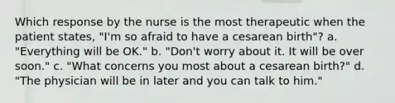 Which response by the nurse is the most therapeutic when the patient states, "I'm so afraid to have a cesarean birth"? a. "Everything will be OK." b. "Don't worry about it. It will be over soon." c. "What concerns you most about a cesarean birth?" d. "The physician will be in later and you can talk to him."