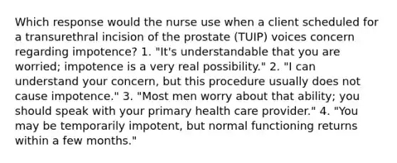 Which response would the nurse use when a client scheduled for a transurethral incision of the prostate (TUIP) voices concern regarding impotence? 1. "It's understandable that you are worried; impotence is a very real possibility." 2. "I can understand your concern, but this procedure usually does not cause impotence." 3. "Most men worry about that ability; you should speak with your primary health care provider." 4. "You may be temporarily impotent, but normal functioning returns within a few months."