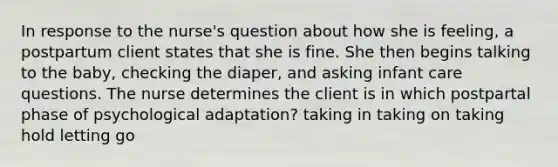 In response to the nurse's question about how she is feeling, a postpartum client states that she is fine. She then begins talking to the baby, checking the diaper, and asking infant care questions. The nurse determines the client is in which postpartal phase of psychological adaptation? taking in taking on taking hold letting go