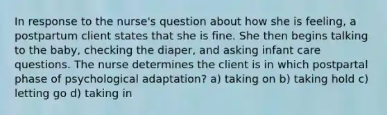 In response to the nurse's question about how she is feeling, a postpartum client states that she is fine. She then begins talking to the baby, checking the diaper, and asking infant care questions. The nurse determines the client is in which postpartal phase of psychological adaptation? a) taking on b) taking hold c) letting go d) taking in