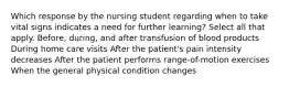 Which response by the nursing student regarding when to take vital signs indicates a need for further learning? Select all that apply. Before, during, and after transfusion of blood products During home care visits After the patient's pain intensity decreases After the patient performs range-of-motion exercises When the general physical condition changes