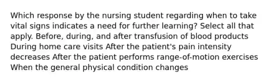 Which response by the nursing student regarding when to take vital signs indicates a need for further learning? Select all that apply. Before, during, and after transfusion of blood products During home care visits After the patient's pain intensity decreases After the patient performs range-of-motion exercises When the general physical condition changes