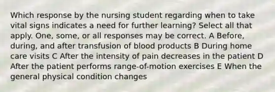 Which response by the nursing student regarding when to take vital signs indicates a need for further learning? Select all that apply. One, some, or all responses may be correct. A Before, during, and after transfusion of blood products B During home care visits C After the intensity of pain decreases in the patient D After the patient performs range-of-motion exercises E When the general physical condition changes