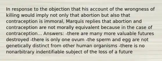 In response to the objection that his account of the wrongness of killing would imply not only that abortion but also that contraception is immoral, Marquis replies that abortion and contraception are not morally equivalent because in the case of contraception... Answers: -there are many more valuable futures destroyed -there is only one ovum -the sperm and egg are not genetically distinct from other human organisms -there is no nonarbitrary indentifiable subject of the loss of a future