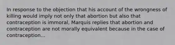 In response to the objection that his account of the wrongness of killing would imply not only that abortion but also that contraception is immoral, Marquis replies that abortion and contraception are not morally equivalent because in the case of contraception...